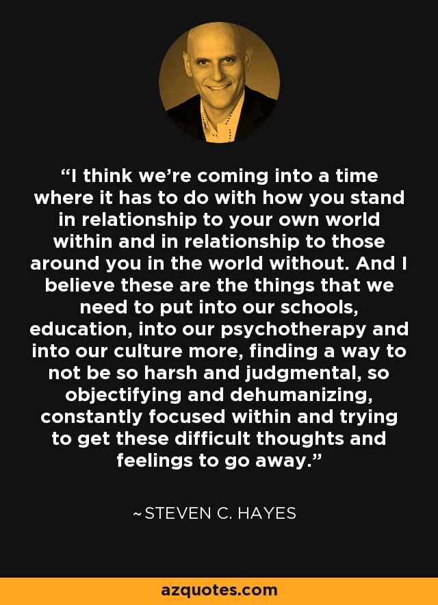 I think we're coming into a time where it has to do with how you stand in relationship to your own world within and in relationship to those around you in the world without. And I believe these are the things that we need to put into our schools, education, into our psychotherapy and into our culture more, finding a way to not be so harsh and judgmental, so objectifying and dehumanizing, constantly focused within and trying to get these difficult thoughts and feelings to go away. - Steven C. Hayes