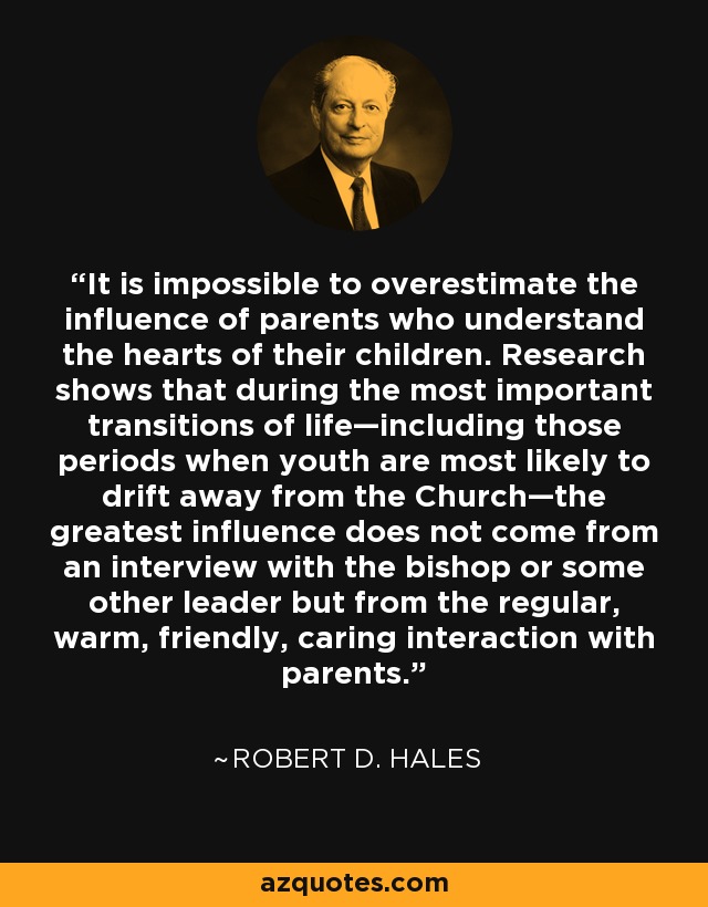 It is impossible to overestimate the influence of parents who understand the hearts of their children. Research shows that during the most important transitions of life—including those periods when youth are most likely to drift away from the Church—the greatest influence does not come from an interview with the bishop or some other leader but from the regular, warm, friendly, caring interaction with parents. - Robert D. Hales