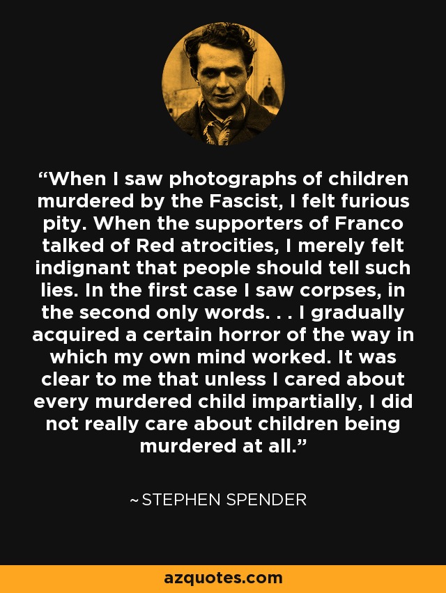 When I saw photographs of children murdered by the Fascist, I felt furious pity. When the supporters of Franco talked of Red atrocities, I merely felt indignant that people should tell such lies. In the first case I saw corpses, in the second only words. . . I gradually acquired a certain horror of the way in which my own mind worked. It was clear to me that unless I cared about every murdered child impartially, I did not really care about children being murdered at all. - Stephen Spender