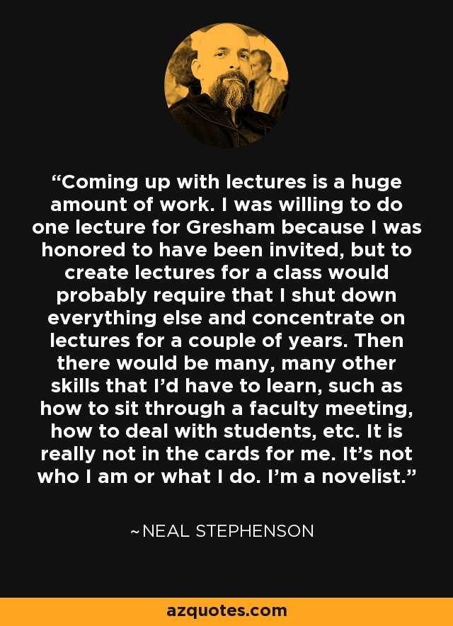 Coming up with lectures is a huge amount of work. I was willing to do one lecture for Gresham because I was honored to have been invited, but to create lectures for a class would probably require that I shut down everything else and concentrate on lectures for a couple of years. Then there would be many, many other skills that I'd have to learn, such as how to sit through a faculty meeting, how to deal with students, etc. It is really not in the cards for me. It's not who I am or what I do. I'm a novelist. - Neal Stephenson