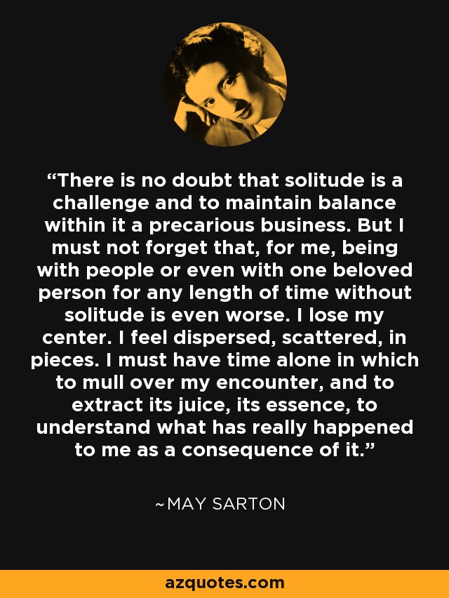 There is no doubt that solitude is a challenge and to maintain balance within it a precarious business. But I must not forget that, for me, being with people or even with one beloved person for any length of time without solitude is even worse. I lose my center. I feel dispersed, scattered, in pieces. I must have time alone in which to mull over my encounter, and to extract its juice, its essence, to understand what has really happened to me as a consequence of it. - May Sarton