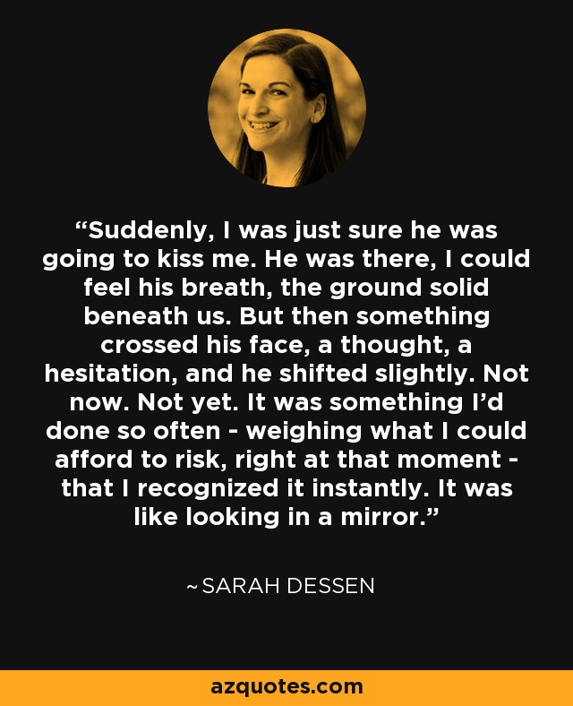 Suddenly, I was just sure he was going to kiss me. He was there, I could feel his breath, the ground solid beneath us. But then something crossed his face, a thought, a hesitation, and he shifted slightly. Not now. Not yet. It was something I'd done so often - weighing what I could afford to risk, right at that moment - that I recognized it instantly. It was like looking in a mirror. - Sarah Dessen