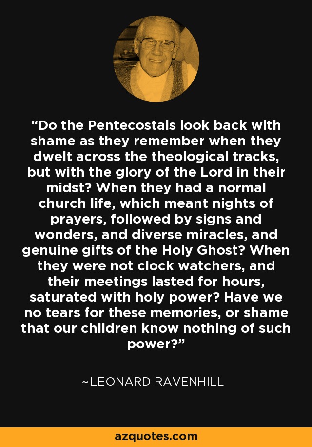 Do the Pentecostals look back with shame as they remember when they dwelt across the theological tracks, but with the glory of the Lord in their midst? When they had a normal church life, which meant nights of prayers, followed by signs and wonders, and diverse miracles, and genuine gifts of the Holy Ghost? When they were not clock watchers, and their meetings lasted for hours, saturated with holy power? Have we no tears for these memories, or shame that our children know nothing of such power? - Leonard Ravenhill