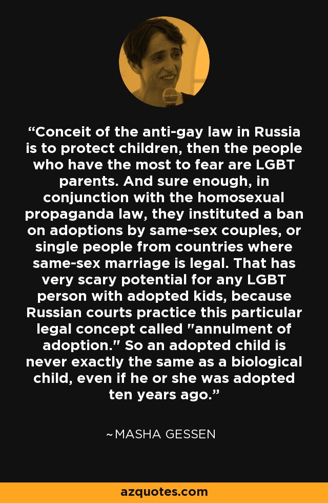Conceit of the anti-gay law in Russia is to protect children, then the people who have the most to fear are LGBT parents. And sure enough, in conjunction with the homosexual propaganda law, they instituted a ban on adoptions by same-sex couples, or single people from countries where same-sex marriage is legal. That has very scary potential for any LGBT person with adopted kids, because Russian courts practice this particular legal concept called 