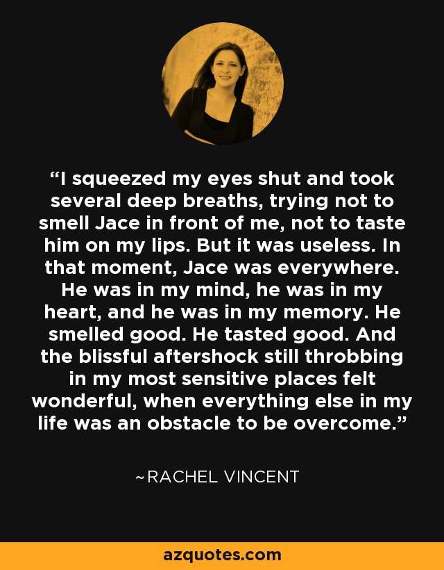 I squeezed my eyes shut and took several deep breaths, trying not to smell Jace in front of me, not to taste him on my lips. But it was useless. In that moment, Jace was everywhere. He was in my mind, he was in my heart, and he was in my memory. He smelled good. He tasted good. And the blissful aftershock still throbbing in my most sensitive places felt wonderful, when everything else in my life was an obstacle to be overcome. - Rachel Vincent