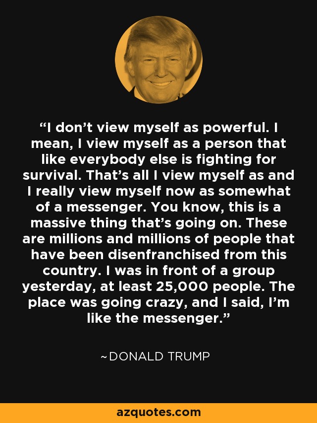 I don't view myself as powerful. I mean, I view myself as a person that like everybody else is fighting for survival. That's all I view myself as and I really view myself now as somewhat of a messenger. You know, this is a massive thing that's going on. These are millions and millions of people that have been disenfranchised from this country. I was in front of a group yesterday, at least 25,000 people. The place was going crazy, and I said, I'm like the messenger. - Donald Trump