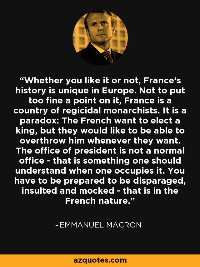 Whether you like it or not, France's history is unique in Europe. Not to put too fine a point on it, France is a country of regicidal monarchists. It is a paradox: The French want to elect a king, but they would like to be able to overthrow him whenever they want. The office of president is not a normal office - that is something one should understand when one occupies it. You have to be prepared to be disparaged, insulted and mocked - that is in the French nature. - Emmanuel Macron