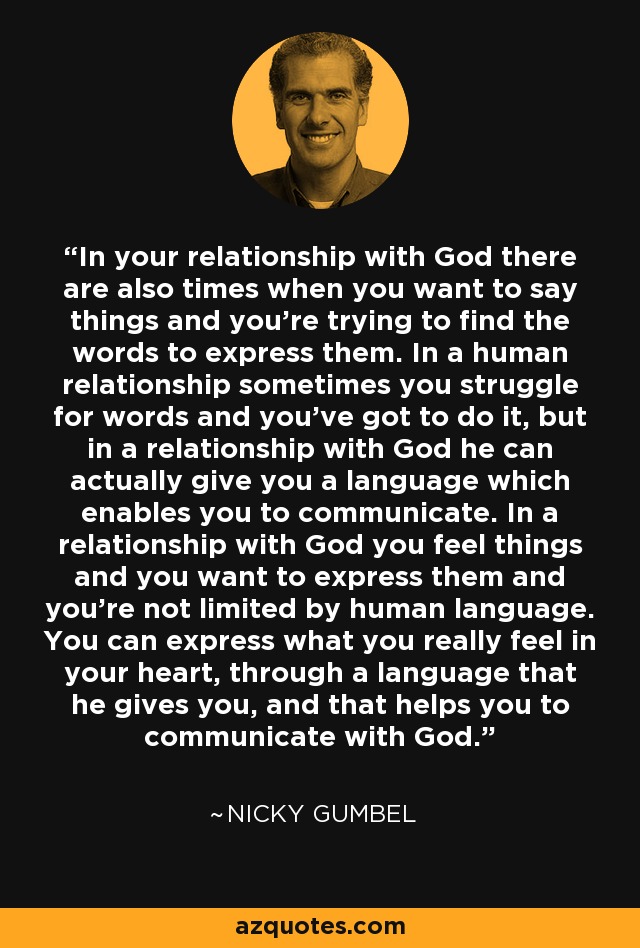 In your relationship with God there are also times when you want to say things and you're trying to find the words to express them. In a human relationship sometimes you struggle for words and you've got to do it, but in a relationship with God he can actually give you a language which enables you to communicate. In a relationship with God you feel things and you want to express them and you're not limited by human language. You can express what you really feel in your heart, through a language that he gives you, and that helps you to communicate with God. - Nicky Gumbel