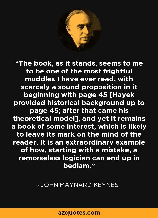 The book, as it stands, seems to me to be one of the most frightful muddles I have ever read, with scarcely a sound proposition in it beginning with page 45 [Hayek provided historical background up to page 45; after that came his theoretical model], and yet it remains a book of some interest, which is likely to leave its mark on the mind of the reader. It is an extraordinary example of how, starting with a mistake, a remorseless logician can end up in bedlam. - John Maynard Keynes