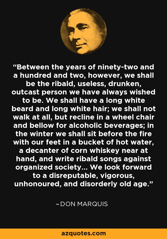 Between the years of ninety-two and a hundred and two, however, we shall be the ribald, useless, drunken, outcast person we have always wished to be. We shall have a long white beard and long white hair; we shall not walk at all, but recline in a wheel chair and bellow for alcoholic beverages; in the winter we shall sit before the fire with our feet in a bucket of hot water, a decanter of corn whiskey near at hand, and write ribald songs against organized society... We look forward to a disreputable, vigorous, unhonoured, and disorderly old age. - Don Marquis