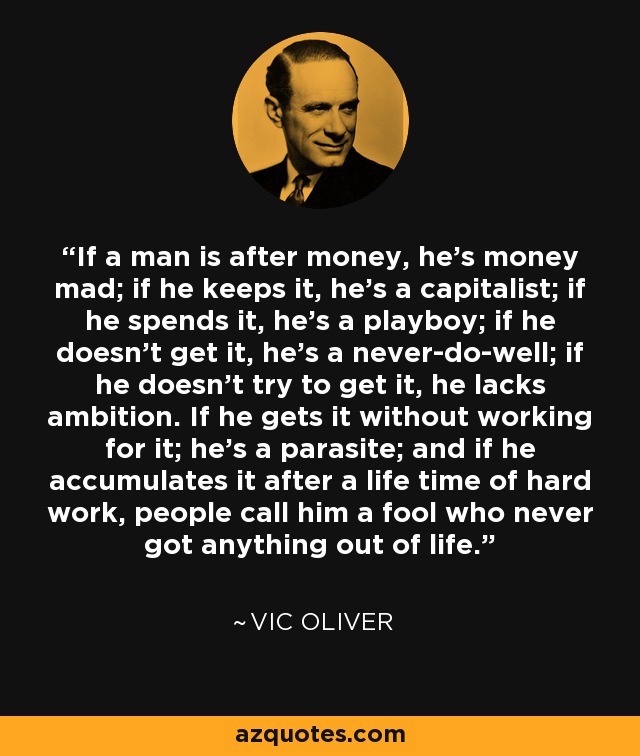 If a man is after money, he's money mad; if he keeps it, he's a capitalist; if he spends it, he's a playboy; if he doesn't get it, he's a never-do-well; if he doesn't try to get it, he lacks ambition. If he gets it without working for it; he's a parasite; and if he accumulates it after a life time of hard work, people call him a fool who never got anything out of life. - Vic Oliver