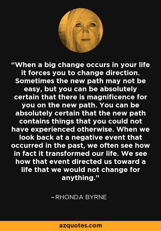 When a big change occurs in your life it forces you to change direction. Sometimes the new path may not be easy, but you can be absolutely certain that there is magnificence for you on the new path. You can be absolutely certain that the new path contains things that you could not have experienced otherwise. When we look back at a negative event that occurred in the past, we often see how in fact it transformed our life. We see how that event directed us toward a life that we would not change for anything. - Rhonda Byrne