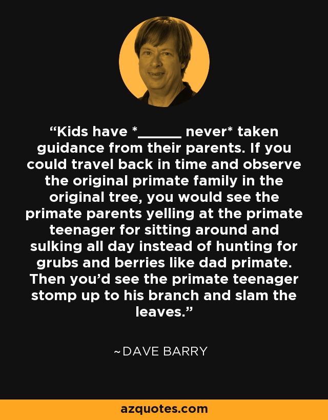 Kids have *_____ never* taken guidance from their parents. If you could travel back in time and observe the original primate family in the original tree, you would see the primate parents yelling at the primate teenager for sitting around and sulking all day instead of hunting for grubs and berries like dad primate. Then you'd see the primate teenager stomp up to his branch and slam the leaves. - Dave Barry