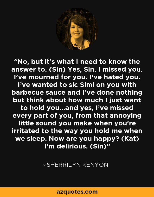 No, but it’s what I need to know the answer to. (Sin) Yes, Sin. I missed you. I’ve mourned for you. I’ve hated you. I’ve wanted to sic Simi on you with barbecue sauce and I’ve done nothing but think about how much I just want to hold you…and yes, I’ve missed every part of you, from that annoying little sound you make when you’re irritated to the way you hold me when we sleep. Now are you happy? (Kat) I’m delirious. (Sin) - Sherrilyn Kenyon