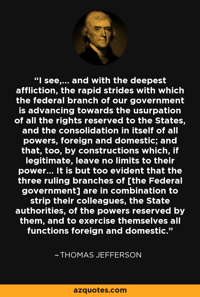 I see,... and with the deepest affliction, the rapid strides with which the federal branch of our government is advancing towards the usurpation of all the rights reserved to the States, and the consolidation in itself of all powers, foreign and domestic; and that, too, by constructions which, if legitimate, leave no limits to their power... It is but too evident that the three ruling branches of [the Federal government] are in combination to strip their colleagues, the State authorities, of the powers reserved by them, and to exercise themselves all functions foreign and domestic. - Thomas Jefferson