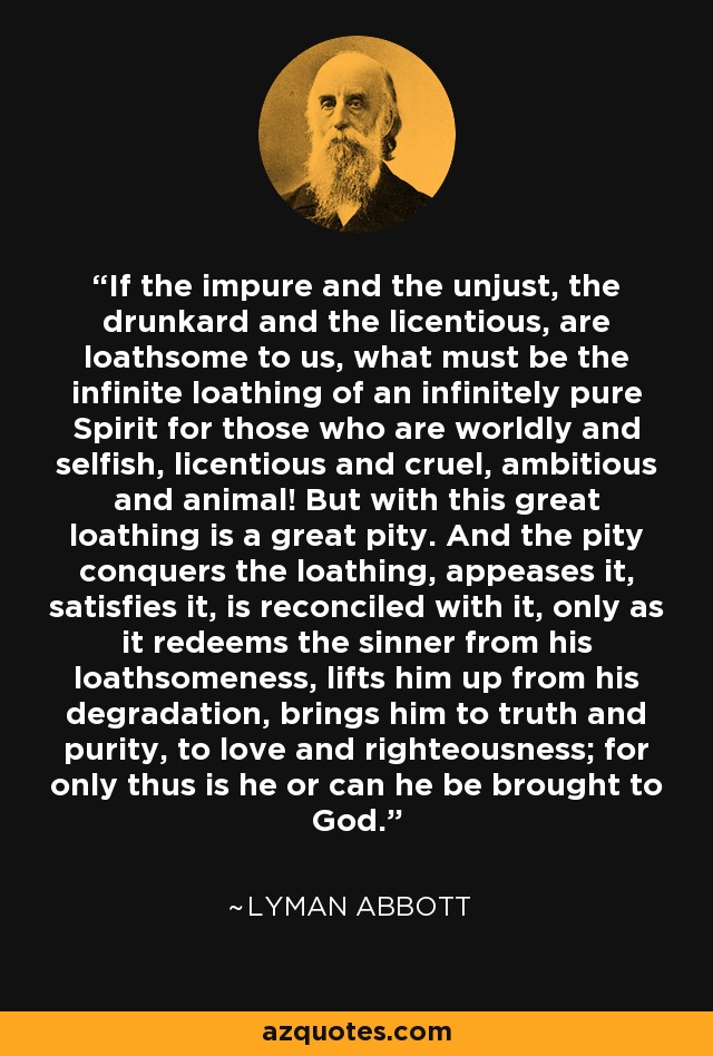 If the impure and the unjust, the drunkard and the licentious, are loathsome to us, what must be the infinite loathing of an infinitely pure Spirit for those who are worldly and selfish, licentious and cruel, ambitious and animal! But with this great loathing is a great pity. And the pity conquers the loathing, appeases it, satisfies it, is reconciled with it, only as it redeems the sinner from his loathsomeness, lifts him up from his degradation, brings him to truth and purity, to love and righteousness; for only thus is he or can he be brought to God. - Lyman Abbott