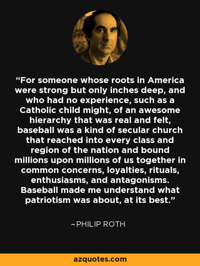 For someone whose roots in America were strong but only inches deep, and who had no experience, such as a Catholic child might, of an awesome hierarchy that was real and felt, baseball was a kind of secular church that reached into every class and region of the nation and bound millions upon millions of us together in common concerns, loyalties, rituals, enthusiasms, and antagonisms. Baseball made me understand what patriotism was about, at its best. - Philip Roth
