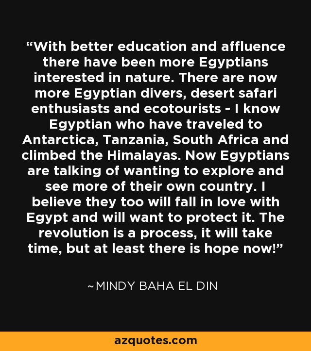 With better education and affluence there have been more Egyptians interested in nature. There are now more Egyptian divers, desert safari enthusiasts and ecotourists - I know Egyptian who have traveled to Antarctica, Tanzania, South Africa and climbed the Himalayas. Now Egyptians are talking of wanting to explore and see more of their own country. I believe they too will fall in love with Egypt and will want to protect it. The revolution is a process, it will take time, but at least there is hope now! - Mindy Baha El Din