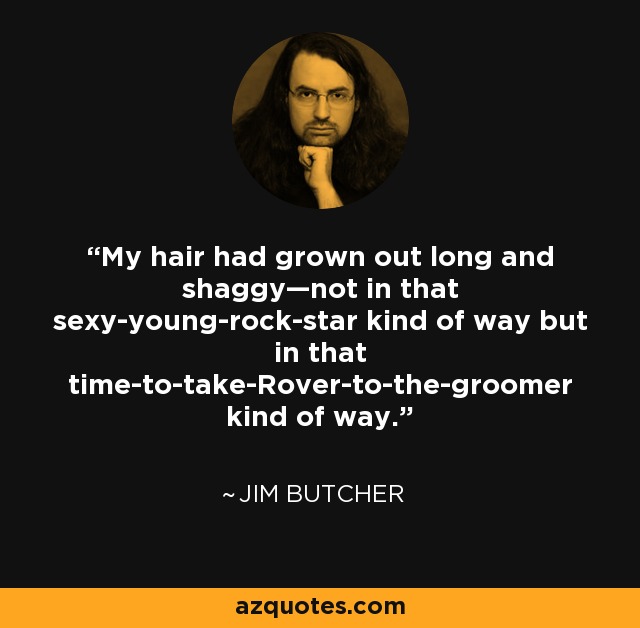 My hair had grown out long and shaggy—not in that sexy-young-rock-star kind of way but in that time-to-take-Rover-to-the-groomer kind of way. - Jim Butcher