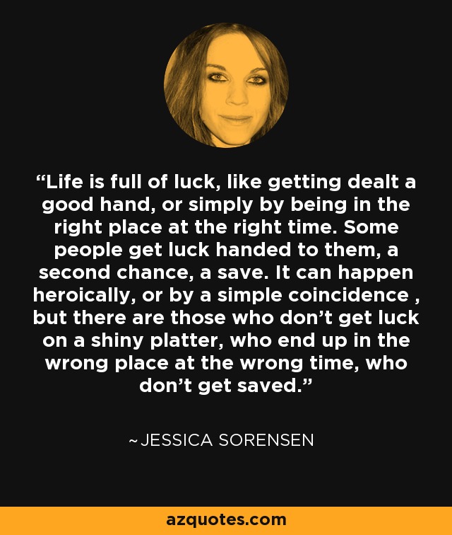 Life is full of luck, like getting dealt a good hand, or simply by being in the right place at the right time. Some people get luck handed to them, a second chance, a save. It can happen heroically, or by a simple coincidence , but there are those who don’t get luck on a shiny platter, who end up in the wrong place at the wrong time, who don’t get saved. - Jessica Sorensen