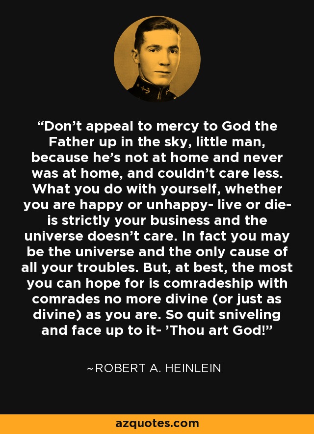 Don't appeal to mercy to God the Father up in the sky, little man, because he's not at home and never was at home, and couldn't care less. What you do with yourself, whether you are happy or unhappy- live or die- is strictly your business and the universe doesn't care. In fact you may be the universe and the only cause of all your troubles. But, at best, the most you can hope for is comradeship with comrades no more divine (or just as divine) as you are. So quit sniveling and face up to it- 'Thou art God!' - Robert A. Heinlein