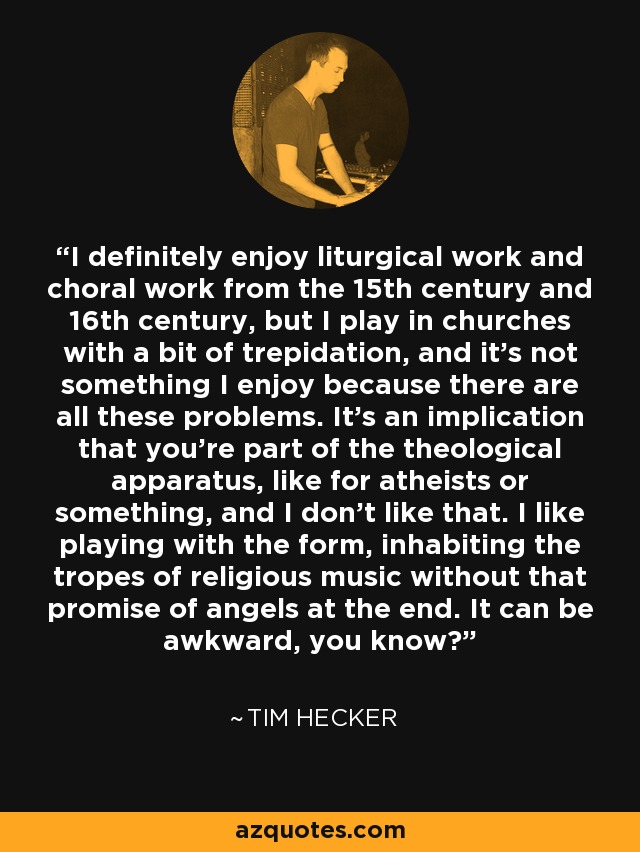 I definitely enjoy liturgical work and choral work from the 15th century and 16th century, but I play in churches with a bit of trepidation, and it's not something I enjoy because there are all these problems. It's an implication that you're part of the theological apparatus, like for atheists or something, and I don't like that. I like playing with the form, inhabiting the tropes of religious music without that promise of angels at the end. It can be awkward, you know? - Tim Hecker