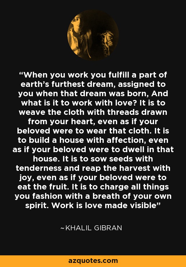 When you work you fulfill a part of earth's furthest dream, assigned to you when that dream was born, And what is it to work with love? It is to weave the cloth with threads drawn from your heart, even as if your beloved were to wear that cloth. It is to build a house with affection, even as if your beloved were to dwell in that house. It is to sow seeds with tenderness and reap the harvest with joy, even as if your beloved were to eat the fruit. It is to charge all things you fashion with a breath of your own spirit. Work is love made visible - Khalil Gibran