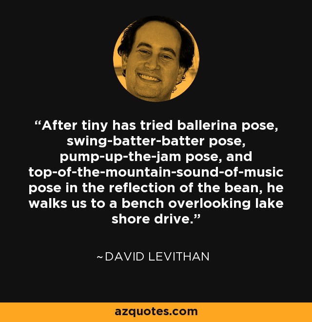 After tiny has tried ballerina pose, swing-batter-batter pose, pump-up-the-jam pose, and top-of-the-mountain-sound-of-music pose in the reflection of the bean, he walks us to a bench overlooking lake shore drive. - David Levithan