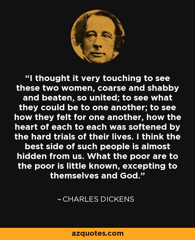 I thought it very touching to see these two women, coarse and shabby and beaten, so united; to see what they could be to one another; to see how they felt for one another, how the heart of each to each was softened by the hard trials of their lives. I think the best side of such people is almost hidden from us. What the poor are to the poor is little known, excepting to themselves and God. - Charles Dickens