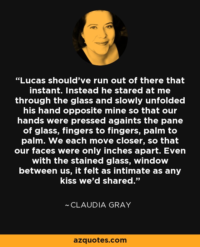 Lucas should've run out of there that instant. Instead he stared at me through the glass and slowly unfolded his hand opposite mine so that our hands were pressed againts the pane of glass, fingers to fingers, palm to palm. We each move closer, so that our faces were only inches apart. Even with the stained glass, window between us, it felt as intimate as any kiss we'd shared. - Claudia Gray