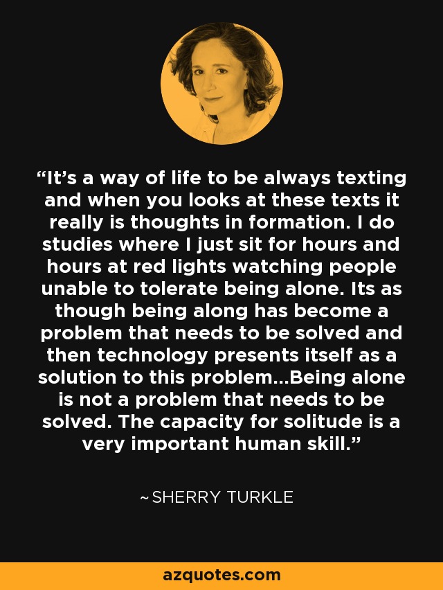 It’s a way of life to be always texting and when you looks at these texts it really is thoughts in formation. I do studies where I just sit for hours and hours at red lights watching people unable to tolerate being alone. Its as though being along has become a problem that needs to be solved and then technology presents itself as a solution to this problem…Being alone is not a problem that needs to be solved. The capacity for solitude is a very important human skill. - Sherry Turkle