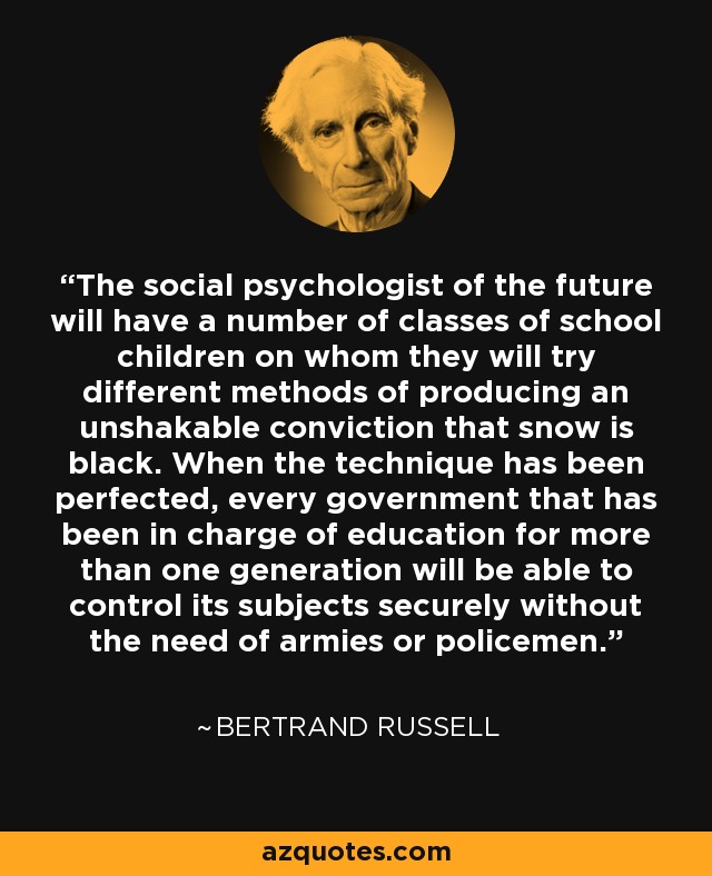 The social psychologist of the future will have a number of classes of school children on whom they will try different methods of producing an unshakable conviction that snow is black. When the technique has been perfected, every government that has been in charge of education for more than one generation will be able to control its subjects securely without the need of armies or policemen. - Bertrand Russell