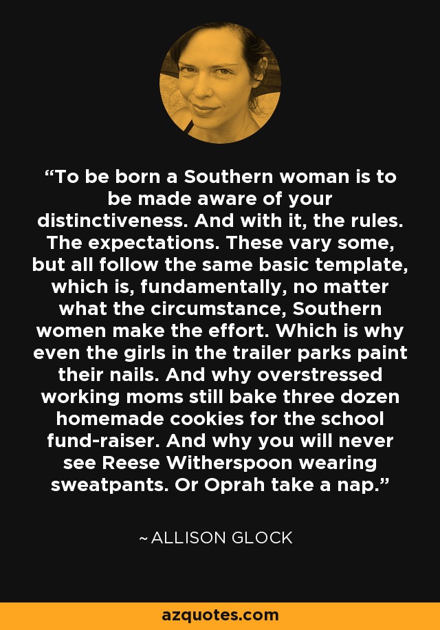 To be born a Southern woman is to be made aware of your distinctiveness. And with it, the rules. The expectations. These vary some, but all follow the same basic template, which is, fundamentally, no matter what the circumstance, Southern women make the effort. Which is why even the girls in the trailer parks paint their nails. And why overstressed working moms still bake three dozen homemade cookies for the school fund-raiser. And why you will never see Reese Witherspoon wearing sweatpants. Or Oprah take a nap. - Allison Glock