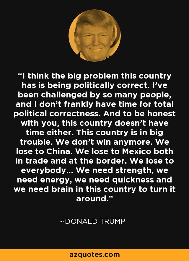 I think the big problem this country has is being politically correct. I've been challenged by so many people, and I don't frankly have time for total political correctness. And to be honest with you, this country doesn't have time either. This country is in big trouble. We don't win anymore. We lose to China. We lose to Mexico both in trade and at the border. We lose to everybody... We need strength, we need energy, we need quickness and we need brain in this country to turn it around. - Donald Trump