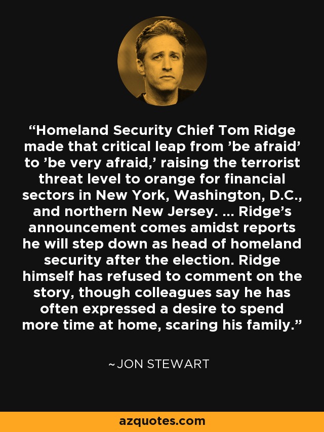 Homeland Security Chief Tom Ridge made that critical leap from 'be afraid' to 'be very afraid,' raising the terrorist threat level to orange for financial sectors in New York, Washington, D.C., and northern New Jersey. ... Ridge's announcement comes amidst reports he will step down as head of homeland security after the election. Ridge himself has refused to comment on the story, though colleagues say he has often expressed a desire to spend more time at home, scaring his family. - Jon Stewart