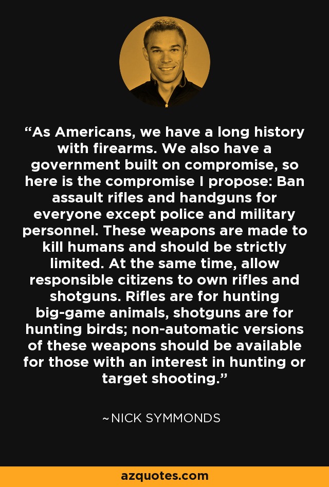 As Americans, we have a long history with firearms. We also have a government built on compromise, so here is the compromise I propose: Ban assault rifles and handguns for everyone except police and military personnel. These weapons are made to kill humans and should be strictly limited. At the same time, allow responsible citizens to own rifles and shotguns. Rifles are for hunting big-game animals, shotguns are for hunting birds; non-automatic versions of these weapons should be available for those with an interest in hunting or target shooting. - Nick Symmonds