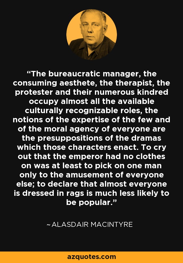 The bureaucratic manager, the consuming aesthete, the therapist, the protester and their numerous kindred occupy almost all the available culturally recognizable roles, the notions of the expertise of the few and of the moral agency of everyone are the presuppositions of the dramas which those characters enact. To cry out that the emperor had no clothes on was at least to pick on one man only to the amusement of everyone else; to declare that almost everyone is dressed in rags is much less likely to be popular. - Alasdair MacIntyre