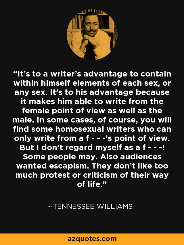 It's to a writer's advantage to contain within himself elements of each sex, or any sex. It's to his advantage because it makes him able to write from the female point of view as well as the male. In some cases, of course, you will find some homosexual writers who can only write from a f - - -'s point of view. But I don't regard myself as a f - - -! Some people may. Also audiences wanted escapism. They don't like too much protest or criticism of their way of life. - Tennessee Williams