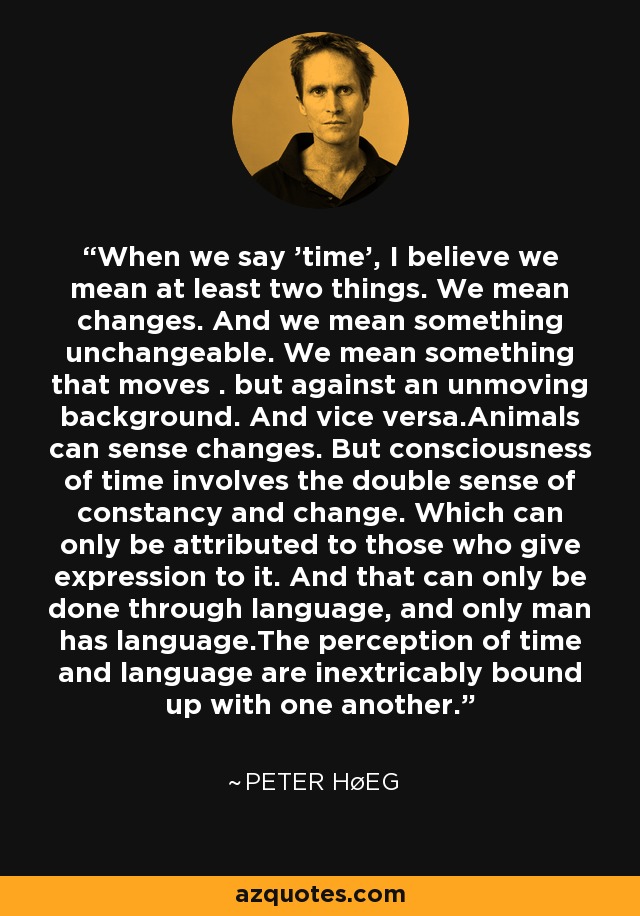 When we say 'time', I believe we mean at least two things. We mean changes. And we mean something unchangeable. We mean something that moves . but against an unmoving background. And vice versa.Animals can sense changes. But consciousness of time involves the double sense of constancy and change. Which can only be attributed to those who give expression to it. And that can only be done through language, and only man has language.The perception of time and language are inextricably bound up with one another. - Peter Høeg