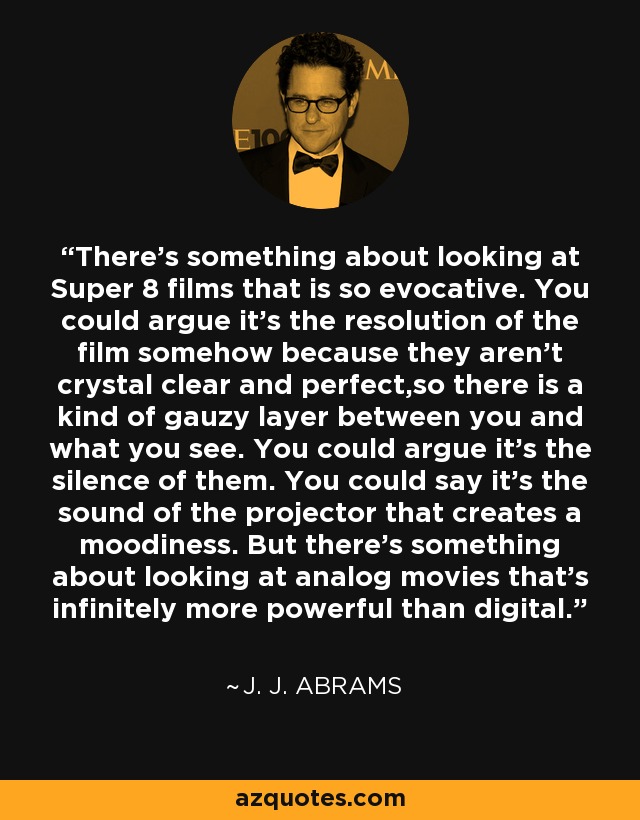 There's something about looking at Super 8 films that is so evocative. You could argue it's the resolution of the film somehow because they aren't crystal clear and perfect,so there is a kind of gauzy layer between you and what you see. You could argue it's the silence of them. You could say it's the sound of the projector that creates a moodiness. But there's something about looking at analog movies that's infinitely more powerful than digital. - J. J. Abrams
