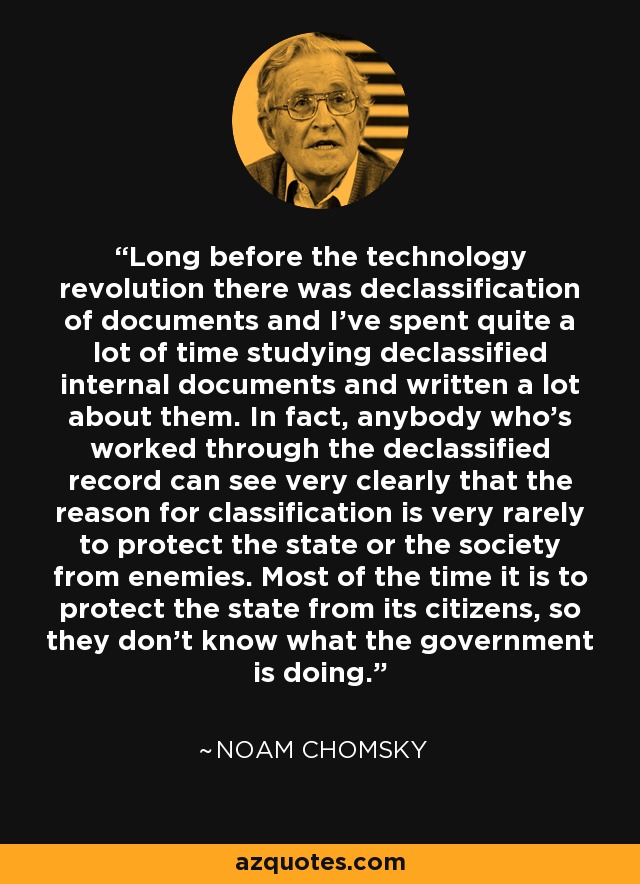 Long before the technology revolution there was declassification of documents and I've spent quite a lot of time studying declassified internal documents and written a lot about them. In fact, anybody who's worked through the declassified record can see very clearly that the reason for classification is very rarely to protect the state or the society from enemies. Most of the time it is to protect the state from its citizens, so they don't know what the government is doing. - Noam Chomsky