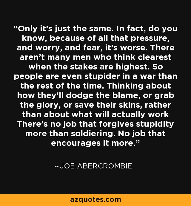 Only it’s just the same. In fact, do you know, because of all that pressure, and worry, and fear, it’s worse. There aren’t many men who think clearest when the stakes are highest. So people are even stupider in a war than the rest of the time. Thinking about how they’ll dodge the blame, or grab the glory, or save their skins, rather than about what will actually work There’s no job that forgives stupidity more than soldiering. No job that encourages it more. - Joe Abercrombie