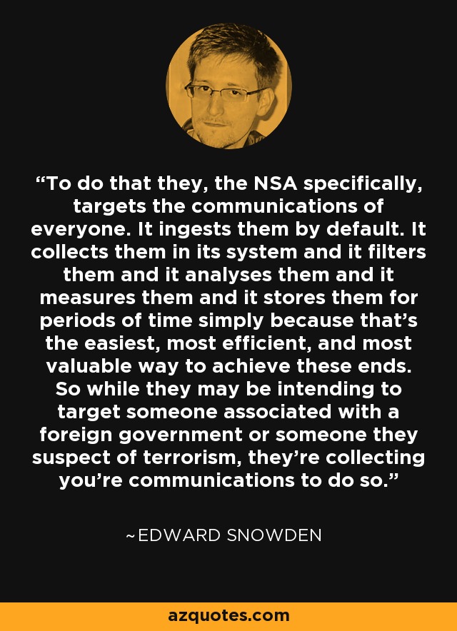 To do that they, the NSA specifically, targets the communications of everyone. It ingests them by default. It collects them in its system and it filters them and it analyses them and it measures them and it stores them for periods of time simply because that's the easiest, most efficient, and most valuable way to achieve these ends. So while they may be intending to target someone associated with a foreign government or someone they suspect of terrorism, they're collecting you're communications to do so. - Edward Snowden