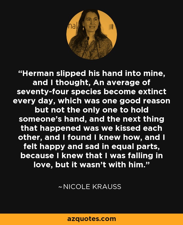 Herman slipped his hand into mine, and I thought, An average of seventy-four species become extinct every day, which was one good reason but not the only one to hold someone's hand, and the next thing that happened was we kissed each other, and I found I knew how, and I felt happy and sad in equal parts, because I knew that I was falling in love, but it wasn't with him. - Nicole Krauss