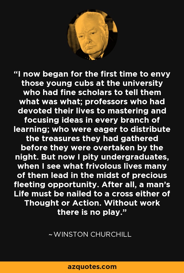 I now began for the first time to envy those young cubs at the university who had fine scholars to tell them what was what; professors who had devoted their lives to mastering and focusing ideas in every branch of learning; who were eager to distribute the treasures they had gathered before they were overtaken by the night. But now I pity undergraduates, when I see what frivolous lives many of them lead in the midst of precious fleeting opportunity. After all, a man's Life must be nailed to a cross either of Thought or Action. Without work there is no play. - Winston Churchill