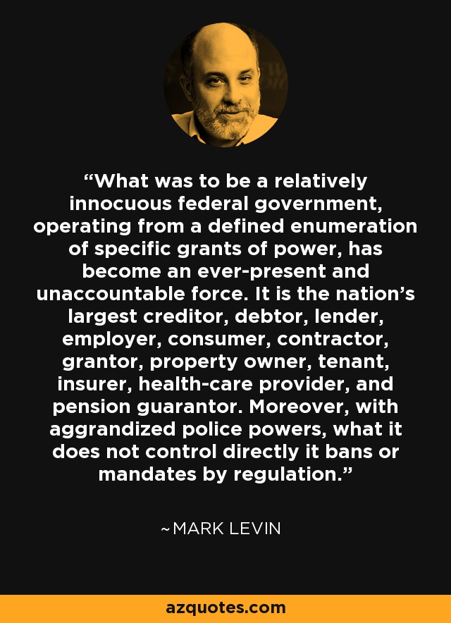 What was to be a relatively innocuous federal government, operating from a defined enumeration of specific grants of power, has become an ever-present and unaccountable force. It is the nation’s largest creditor, debtor, lender, employer, consumer, contractor, grantor, property owner, tenant, insurer, health-care provider, and pension guarantor. Moreover, with aggrandized police powers, what it does not control directly it bans or mandates by regulation. - Mark Levin