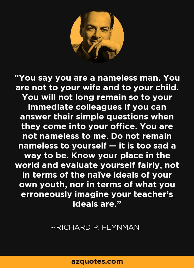 You say you are a nameless man. You are not to your wife and to your child. You will not long remain so to your immediate colleagues if you can answer their simple questions when they come into your office. You are not nameless to me. Do not remain nameless to yourself — it is too sad a way to be. Know your place in the world and evaluate yourself fairly, not in terms of the naïve ideals of your own youth, nor in terms of what you erroneously imagine your teacher's ideals are. - Richard P. Feynman