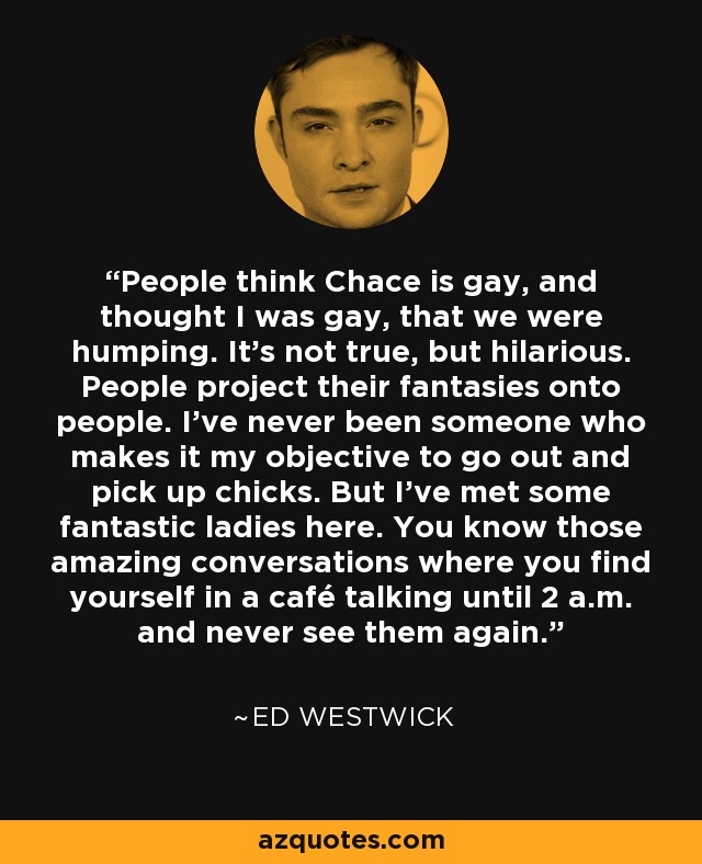 People think Chace is gay, and thought I was gay, that we were humping. It’s not true, but hilarious. People project their fantasies onto people. I’ve never been someone who makes it my objective to go out and pick up chicks. But I’ve met some fantastic ladies here. You know those amazing conversations where you find yourself in a café talking until 2 a.m. and never see them again. - Ed Westwick