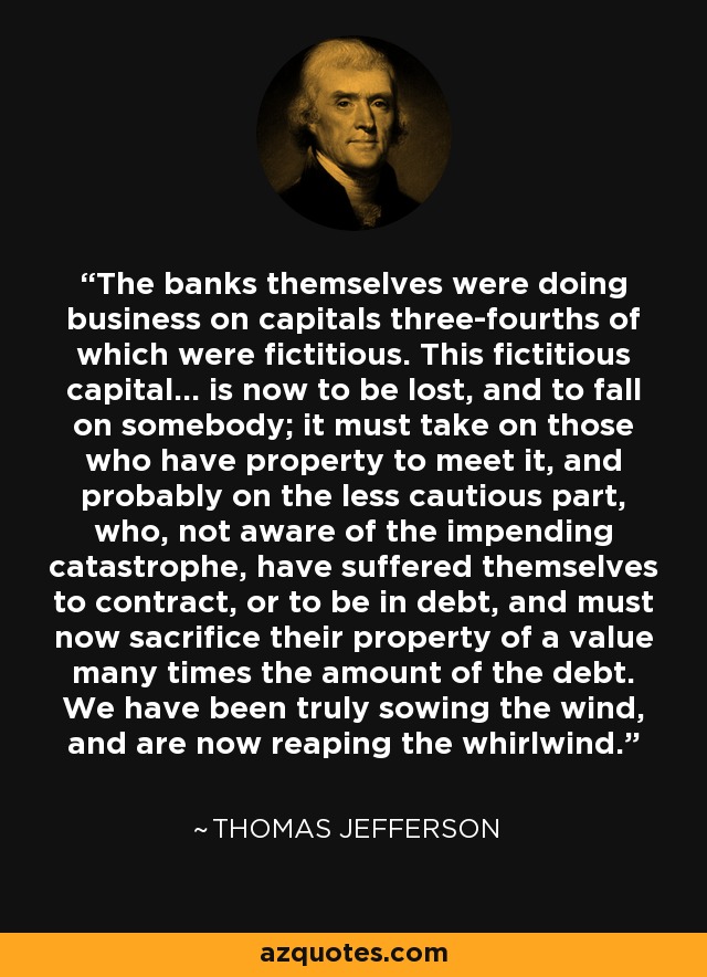 The banks themselves were doing business on capitals three-fourths of which were fictitious. This fictitious capital... is now to be lost, and to fall on somebody; it must take on those who have property to meet it, and probably on the less cautious part, who, not aware of the impending catastrophe, have suffered themselves to contract, or to be in debt, and must now sacrifice their property of a value many times the amount of the debt. We have been truly sowing the wind, and are now reaping the whirlwind. - Thomas Jefferson
