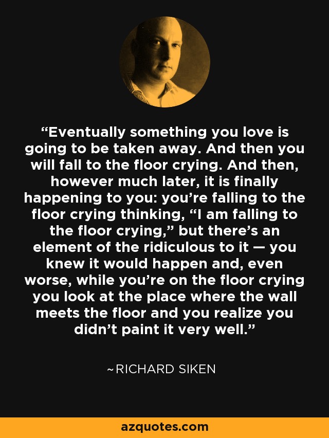 Eventually something you love is going to be taken away. And then you will fall to the floor crying. And then, however much later, it is finally happening to you: you’re falling to the floor crying thinking, “I am falling to the floor crying,” but there’s an element of the ridiculous to it — you knew it would happen and, even worse, while you’re on the floor crying you look at the place where the wall meets the floor and you realize you didn’t paint it very well. - Richard Siken